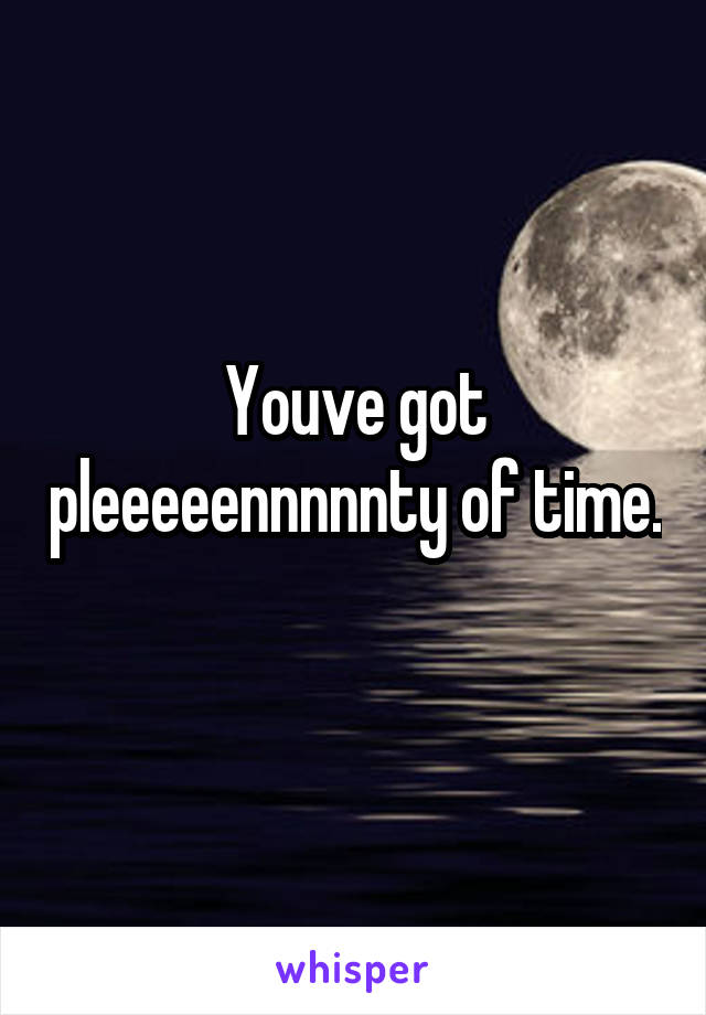 Youve got pleeeeennnnnty of time. 