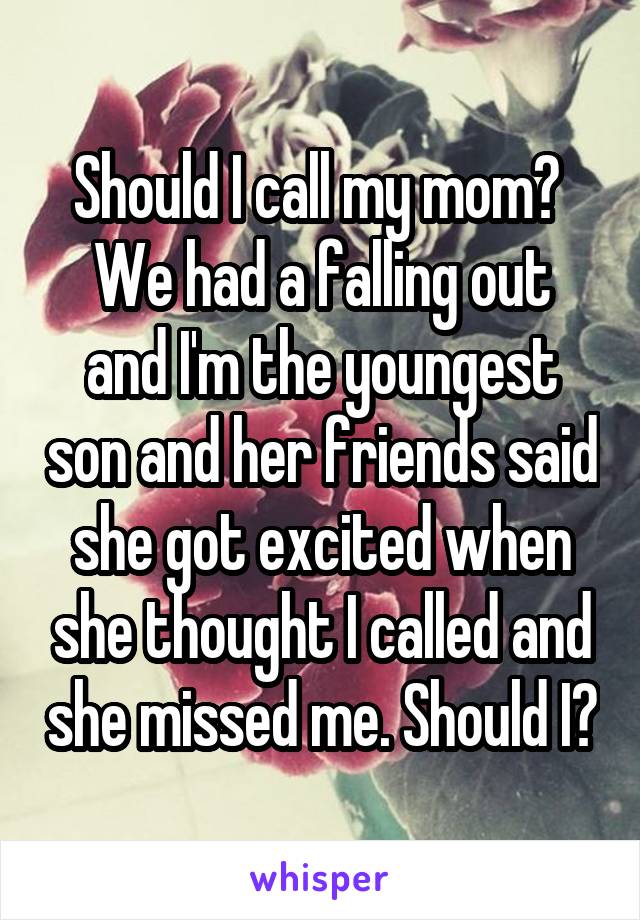 Should I call my mom? 
We had a falling out and I'm the youngest son and her friends said she got excited when she thought I called and she missed me. Should I?