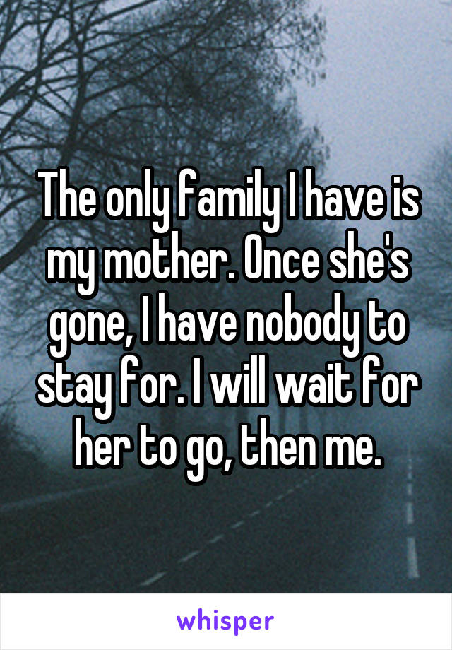 The only family I have is my mother. Once she's gone, I have nobody to stay for. I will wait for her to go, then me.