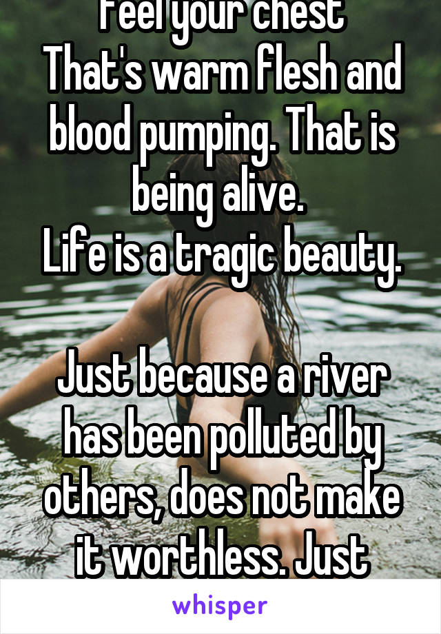 Feel your chest
That's warm flesh and blood pumping. That is being alive. 
Life is a tragic beauty. 
Just because a river has been polluted by others, does not make it worthless. Just needs love.
