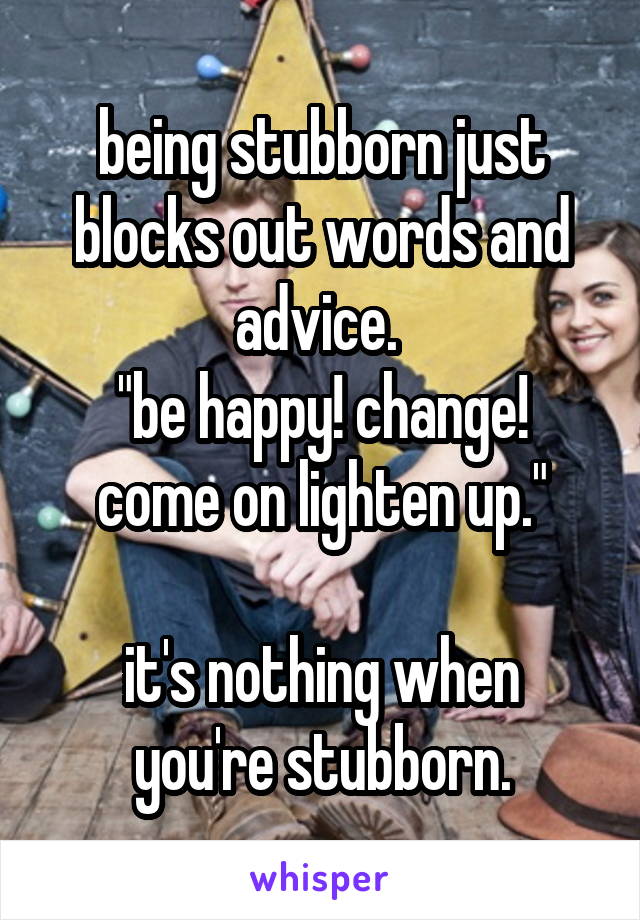 being stubborn just blocks out words and advice. 
"be happy! change! come on lighten up."

it's nothing when you're stubborn.