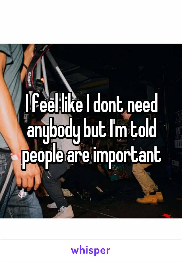 I feel like I dont need anybody but I'm told people are important
