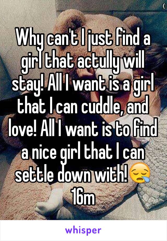Why can't I just find a girl that actully will stay! All I want is a girl that I can cuddle, and love! All I want is to find a nice girl that I can settle down with!😪16m