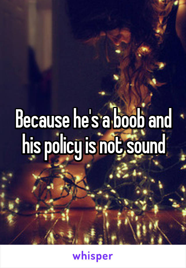 Because he's a boob and his policy is not sound