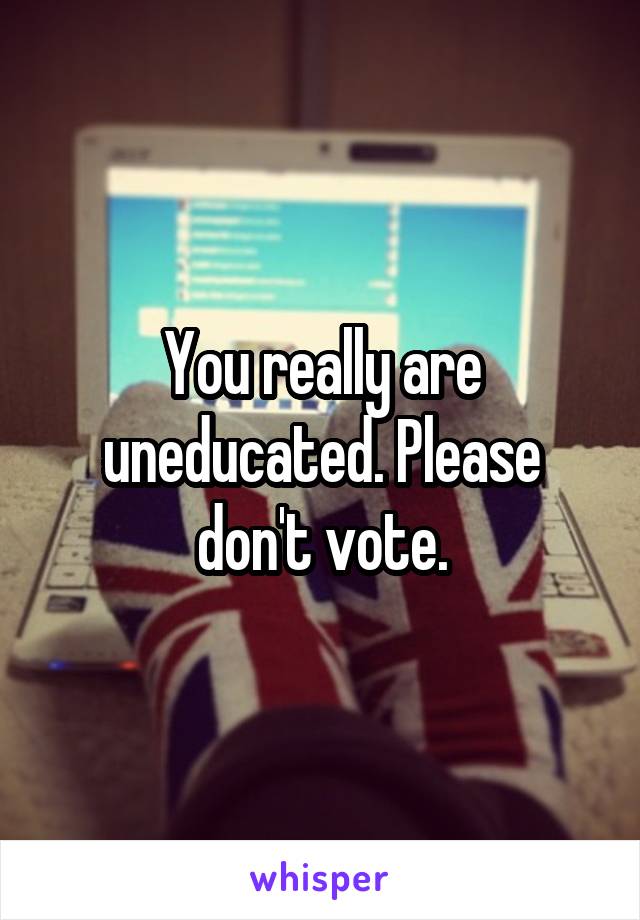 You really are uneducated. Please don't vote.