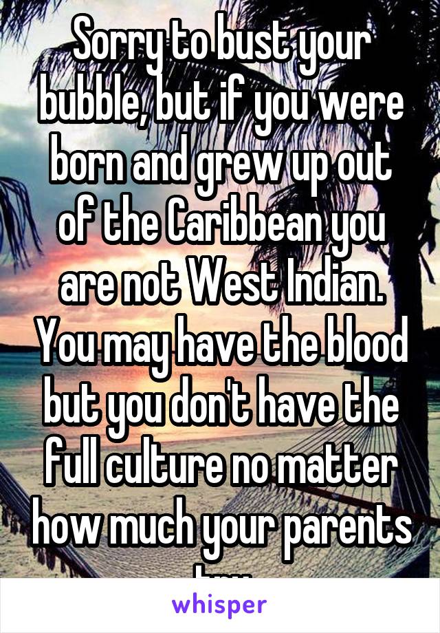 Sorry to bust your bubble, but if you were born and grew up out of the Caribbean you are not West Indian. You may have the blood but you don't have the full culture no matter how much your parents try
