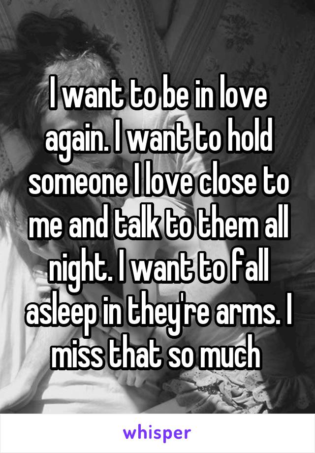 I want to be in love again. I want to hold someone I love close to me and talk to them all night. I want to fall asleep in they're arms. I miss that so much 