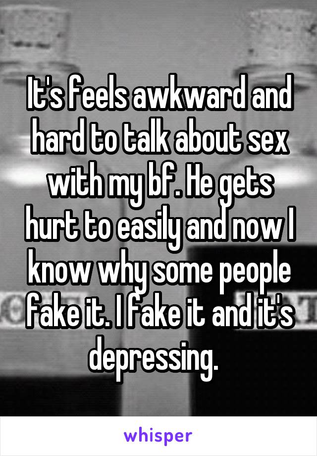It's feels awkward and hard to talk about sex with my bf. He gets hurt to easily and now I know why some people fake it. I fake it and it's depressing.  