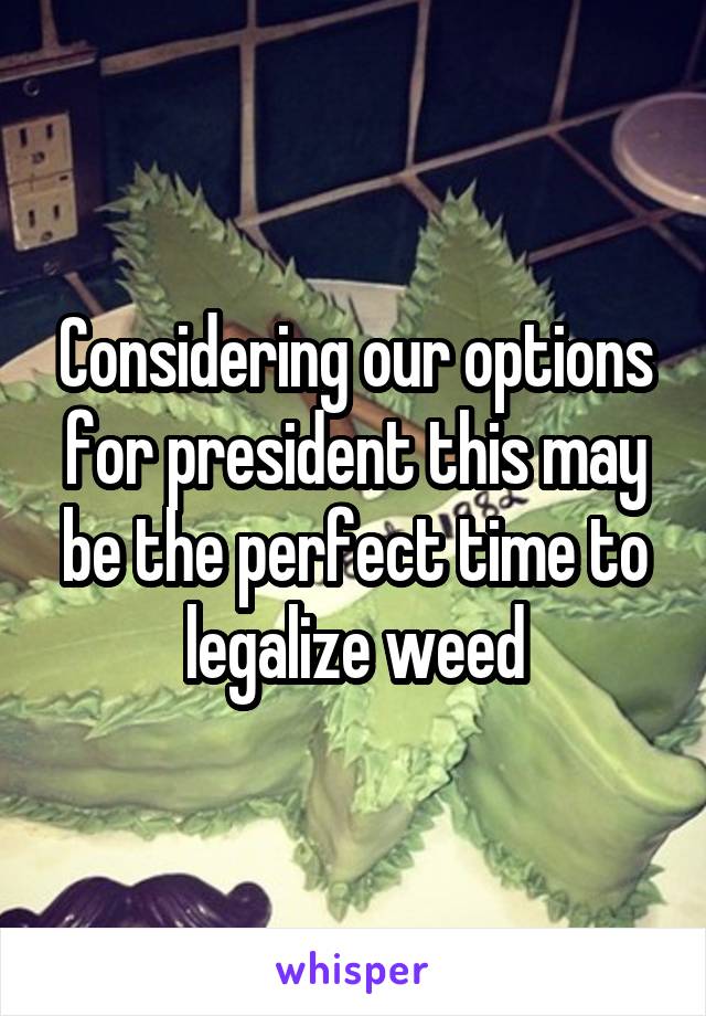 Considering our options for president this may be the perfect time to legalize weed