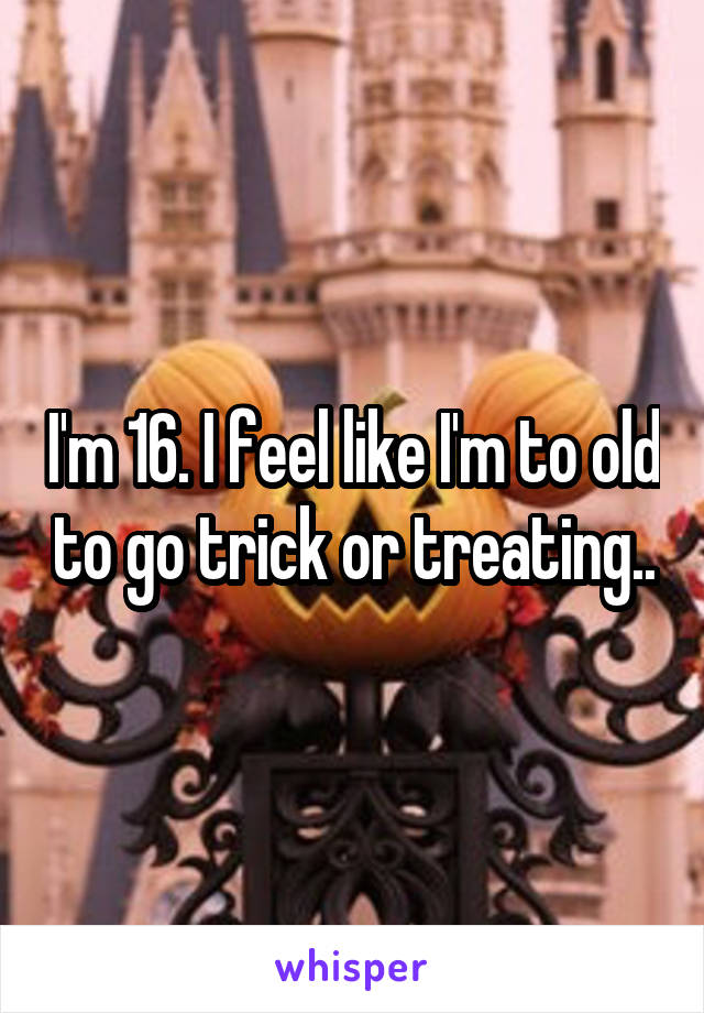 I'm 16. I feel like I'm to old to go trick or treating..