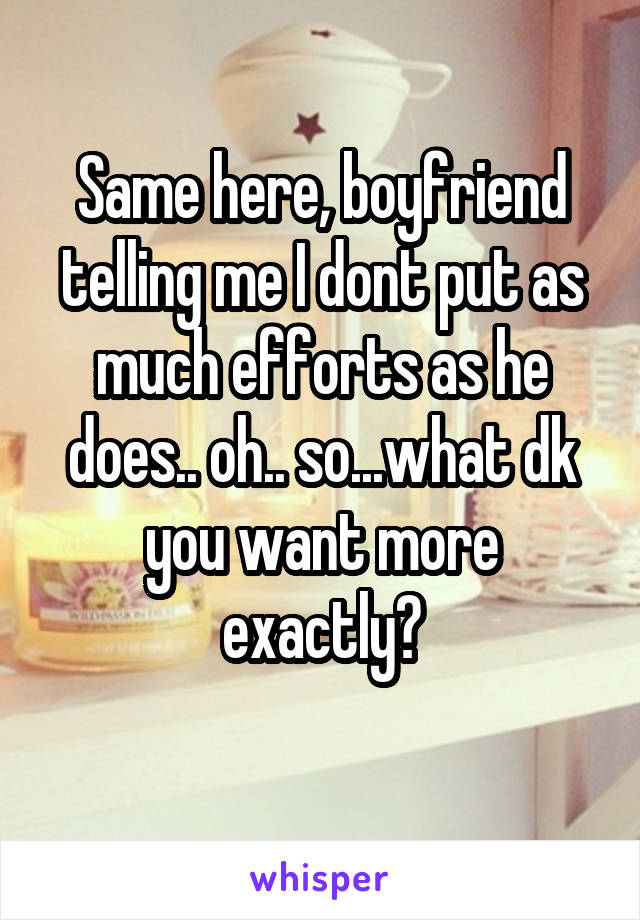 Same here, boyfriend telling me I dont put as much efforts as he does.. oh.. so...what dk you want more exactly?
