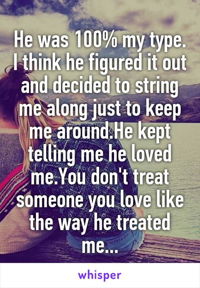 He was 100% my type. I think he figured it out and decided to string me along just to keep me around.He kept telling me he loved me.You don't treat someone you love like the way he treated me...