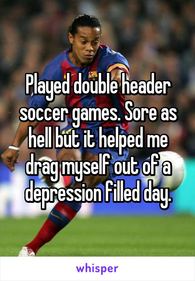 Played double header soccer games. Sore as hell but it helped me drag myself out of a depression filled day.