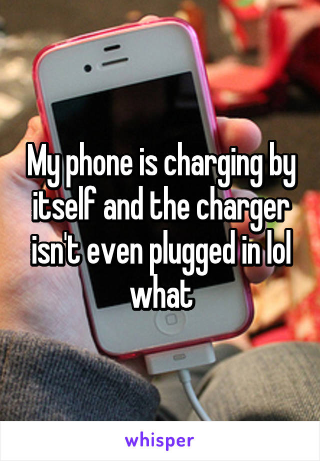 My phone is charging by itself and the charger isn't even plugged in lol what