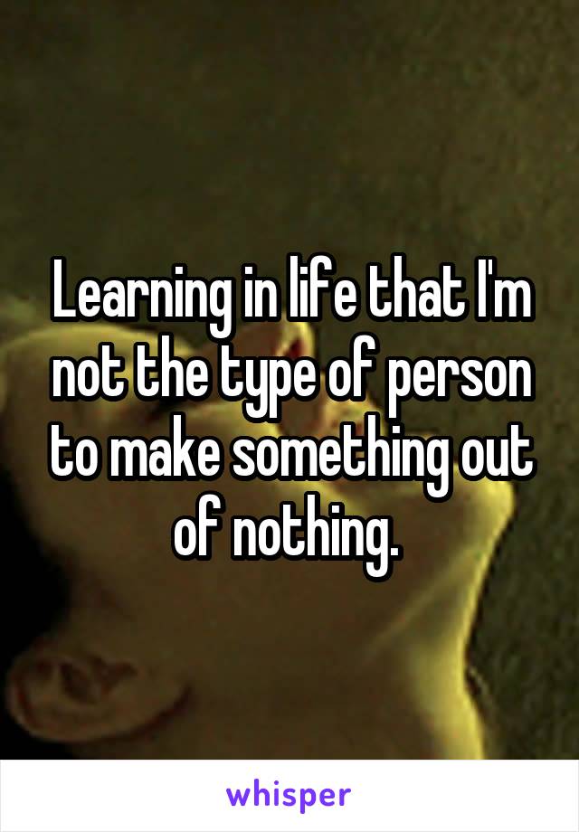 Learning in life that I'm not the type of person to make something out of nothing. 