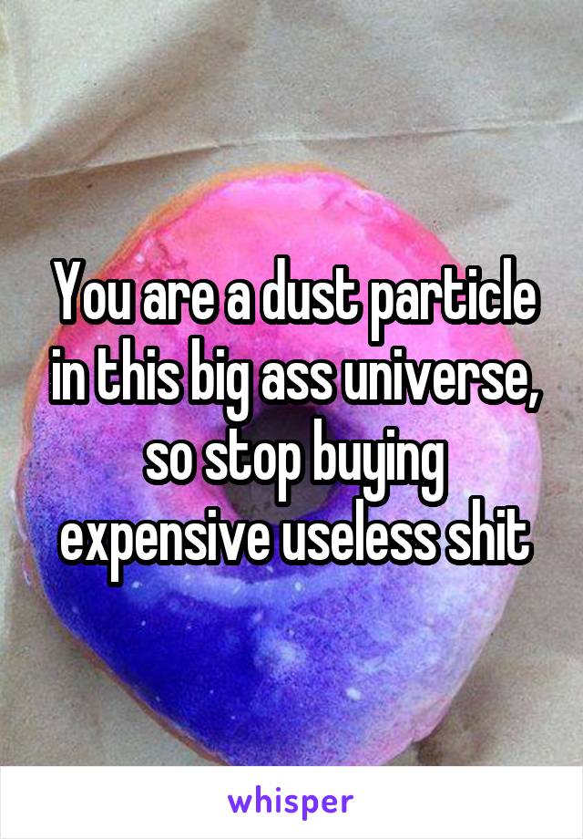 You are a dust particle in this big ass universe, so stop buying expensive useless shit