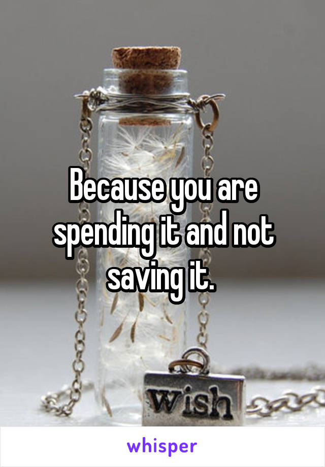 Because you are spending it and not saving it. 