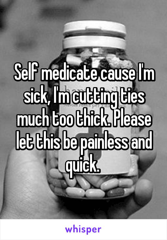 Self medicate cause I'm sick, I'm cutting ties much too thick. Please let this be painless and quick. 