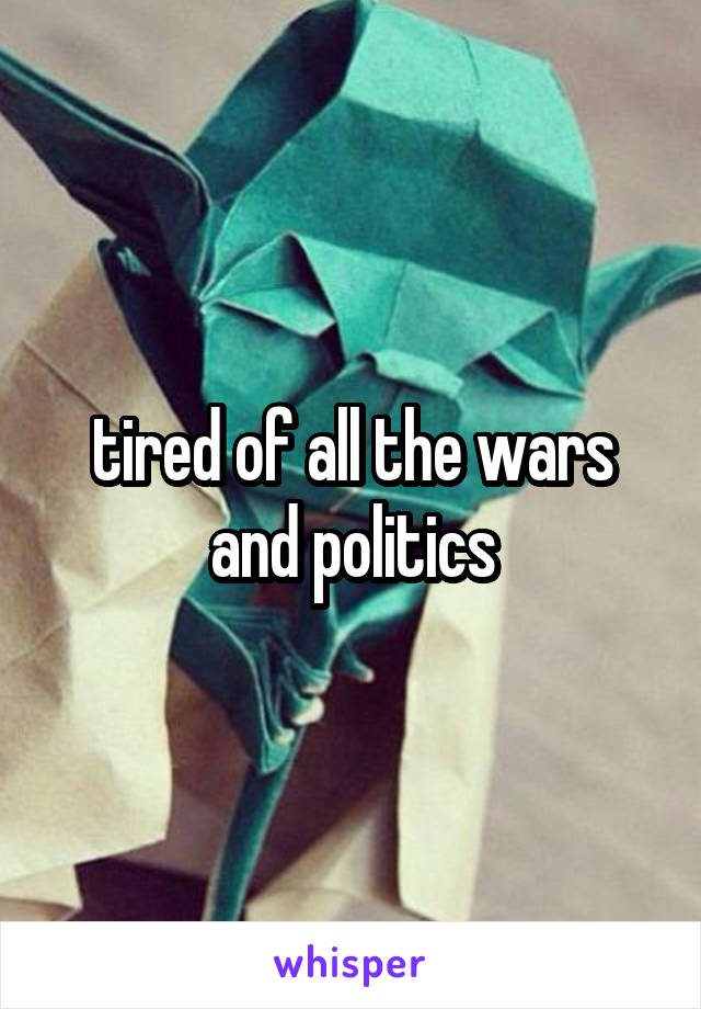 tired of all the wars
and politics