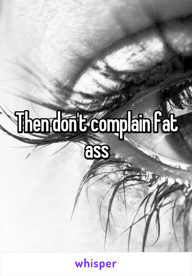 Then don't complain fat ass