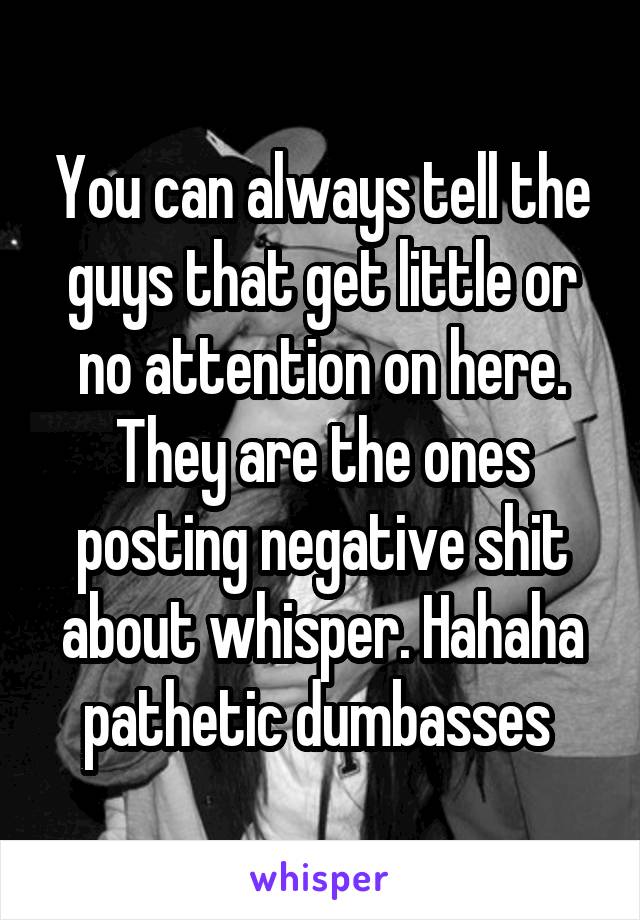 You can always tell the guys that get little or no attention on here. They are the ones posting negative shit about whisper. Hahaha pathetic dumbasses 