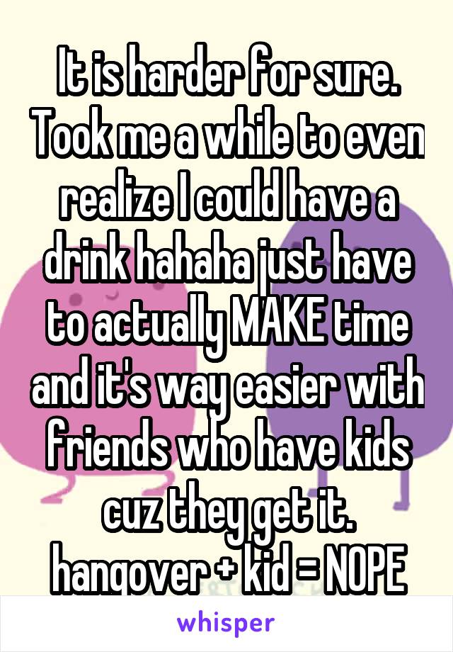 It is harder for sure. Took me a while to even realize I could have a drink hahaha just have to actually MAKE time and it's way easier with friends who have kids cuz they get it. hangover + kid = NOPE
