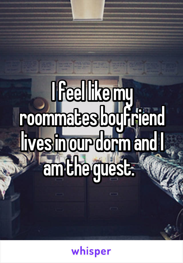 I feel like my roommates boyfriend lives in our dorm and I am the guest.  