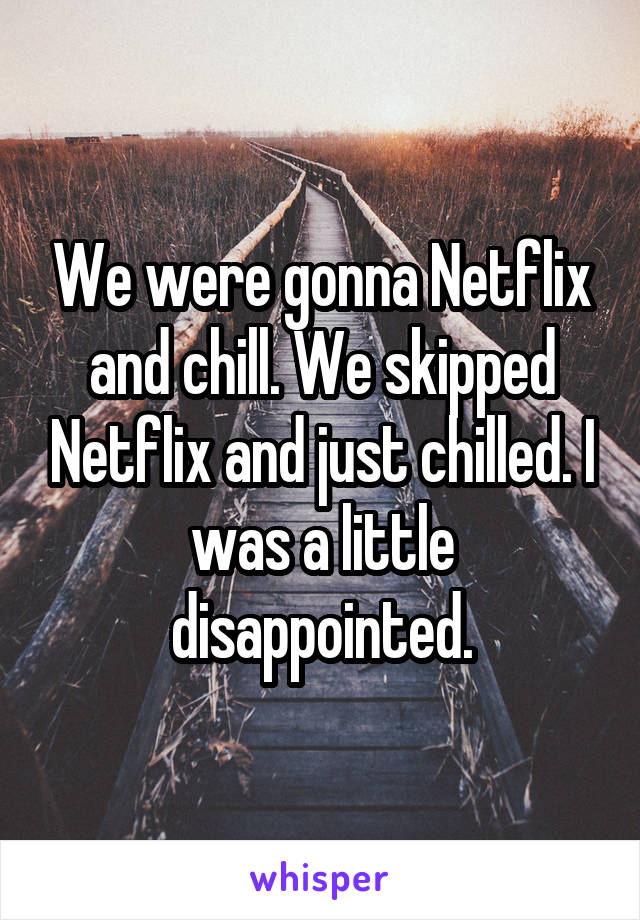 We were gonna Netflix and chill. We skipped Netflix and just chilled. I was a little disappointed.