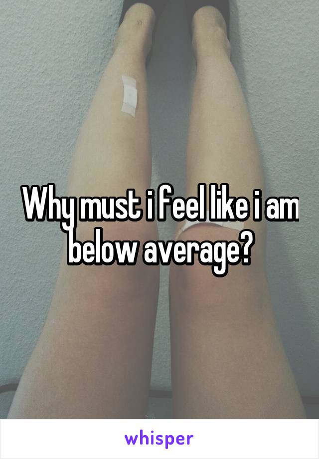Why must i feel like i am below average?