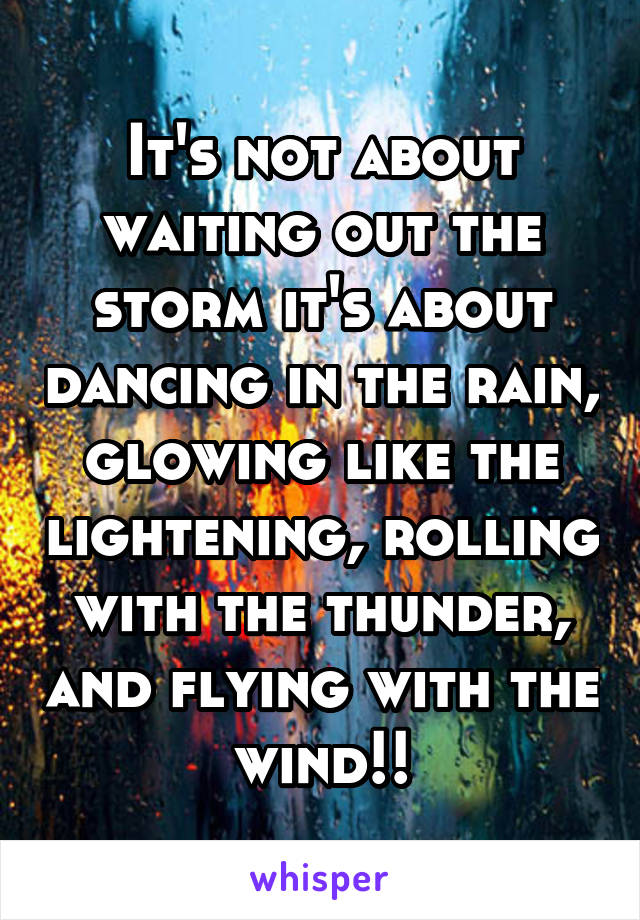 It's not about waiting out the storm it's about dancing in the rain, glowing like the lightening, rolling with the thunder, and flying with the wind!!