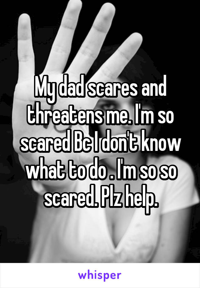 My dad scares and threatens me. I'm so scared Bc I don't know what to do . I'm so so scared. Plz help.