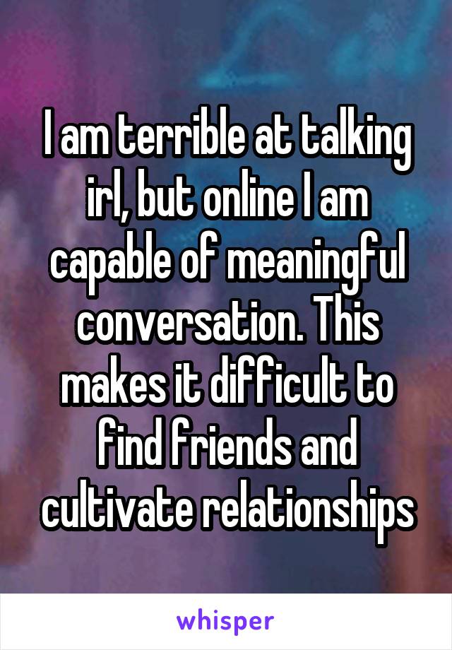 I am terrible at talking irl, but online I am capable of meaningful conversation. This makes it difficult to find friends and cultivate relationships