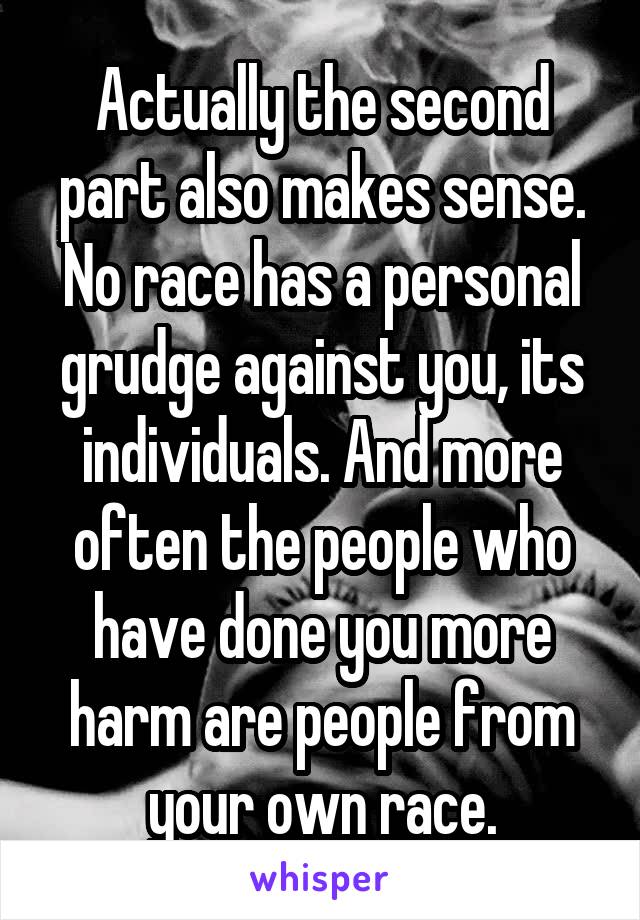 Actually the second part also makes sense. No race has a personal grudge against you, its individuals. And more often the people who have done you more harm are people from your own race.