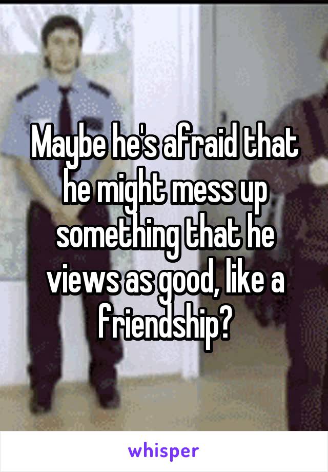 Maybe he's afraid that he might mess up something that he views as good, like a friendship?