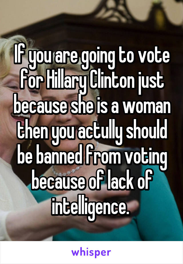 If you are going to vote for Hillary Clinton just because she is a woman then you actully should be banned from voting because of lack of intelligence. 
