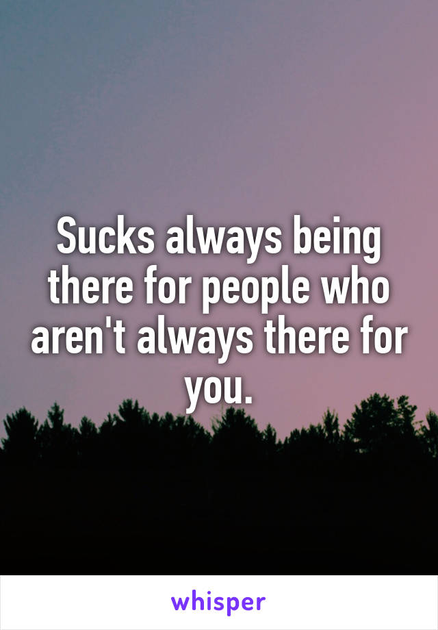 Sucks always being there for people who aren't always there for you.
