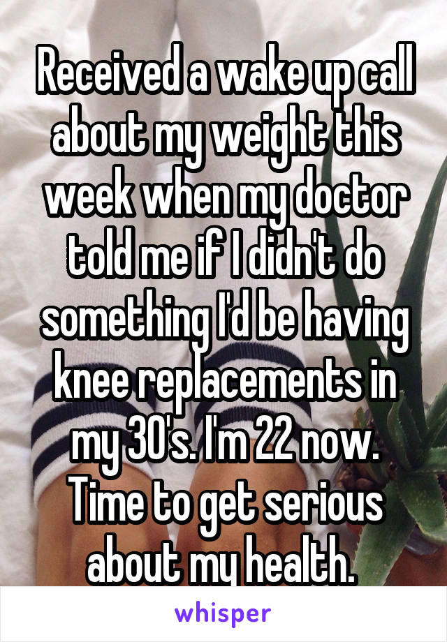 Received a wake up call about my weight this week when my doctor told me if I didn't do something I'd be having knee replacements in my 30's. I'm 22 now. Time to get serious about my health. 