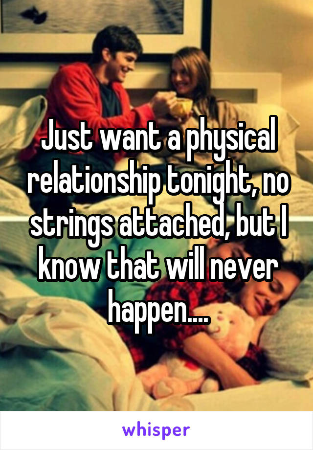 Just want a physical relationship tonight, no strings attached, but I know that will never happen....