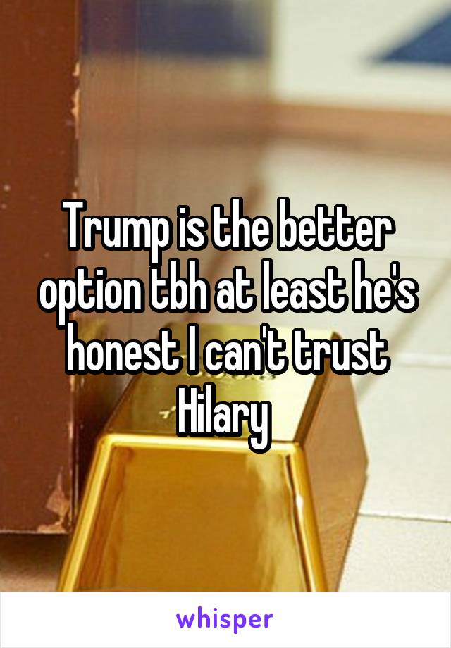 Trump is the better option tbh at least he's honest I can't trust Hilary 