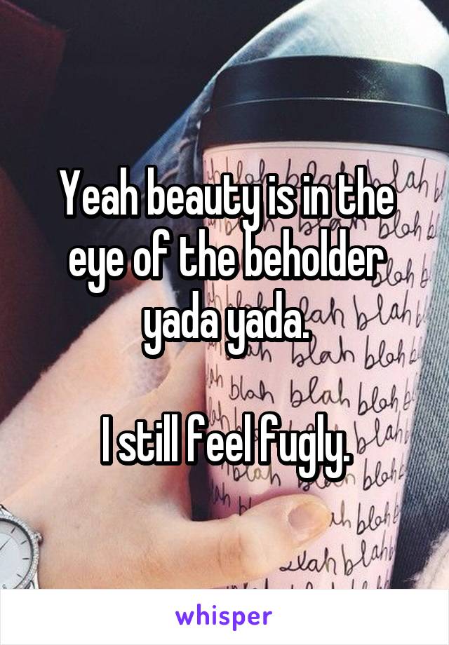 Yeah beauty is in the eye of the beholder yada yada.

I still feel fugly.