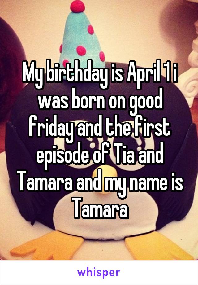 My birthday is April 1 i was born on good friday and the first episode of Tia and Tamara and my name is Tamara