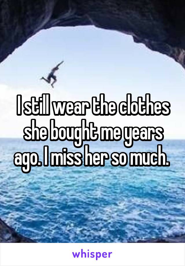 I still wear the clothes she bought me years ago. I miss her so much. 