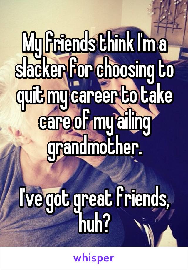 My friends think I'm a slacker for choosing to quit my career to take care of my ailing grandmother.

I've got great friends, huh?