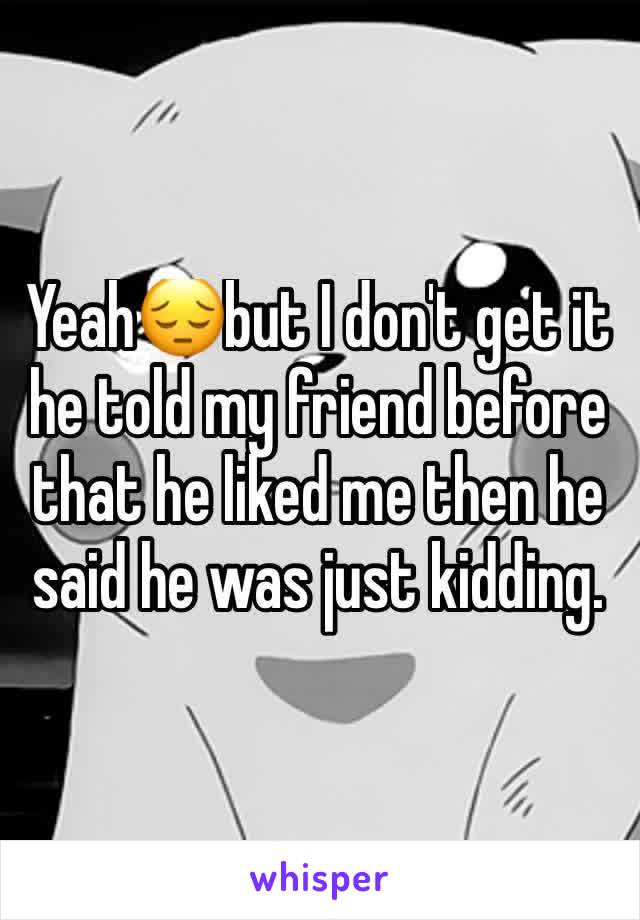 Yeah😔but I don't get it he told my friend before that he liked me then he said he was just kidding.