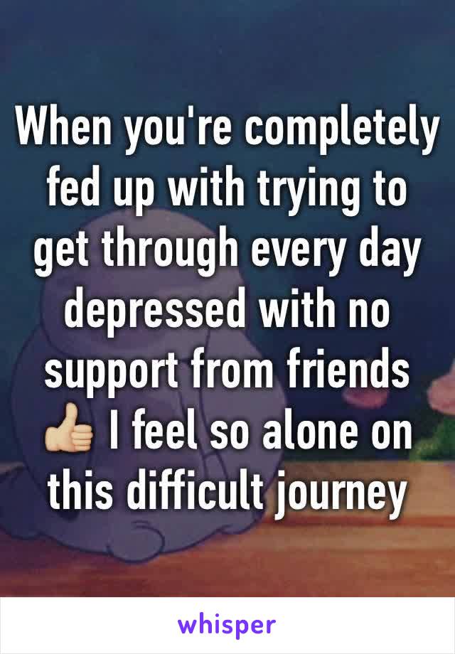 When you're completely fed up with trying to get through every day depressed with no support from friends 👍🏼 I feel so alone on this difficult journey 