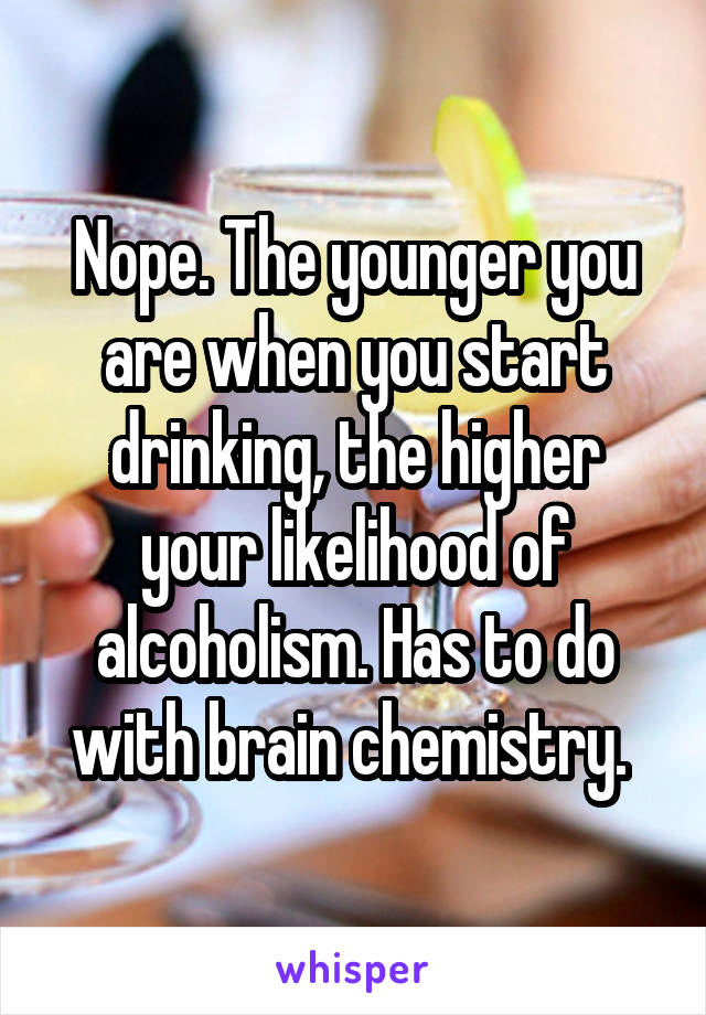 Nope. The younger you are when you start drinking, the higher your likelihood of alcoholism. Has to do with brain chemistry. 