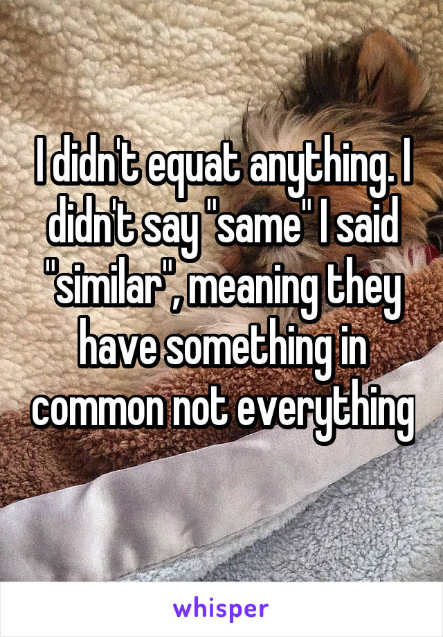 I didn't equat anything. I didn't say "same" I said "similar", meaning they have something in common not everything 