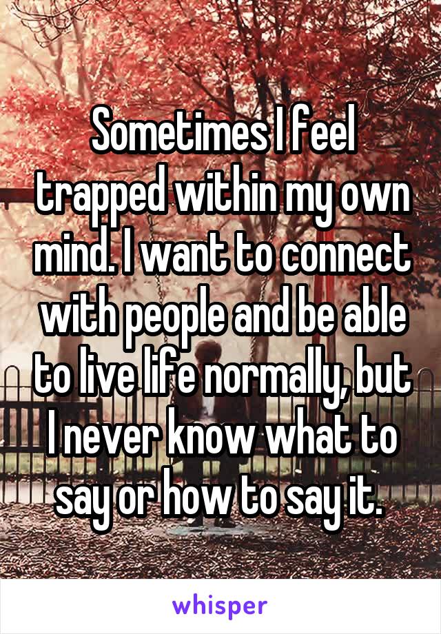 Sometimes I feel trapped within my own mind. I want to connect with people and be able to live life normally, but I never know what to say or how to say it. 