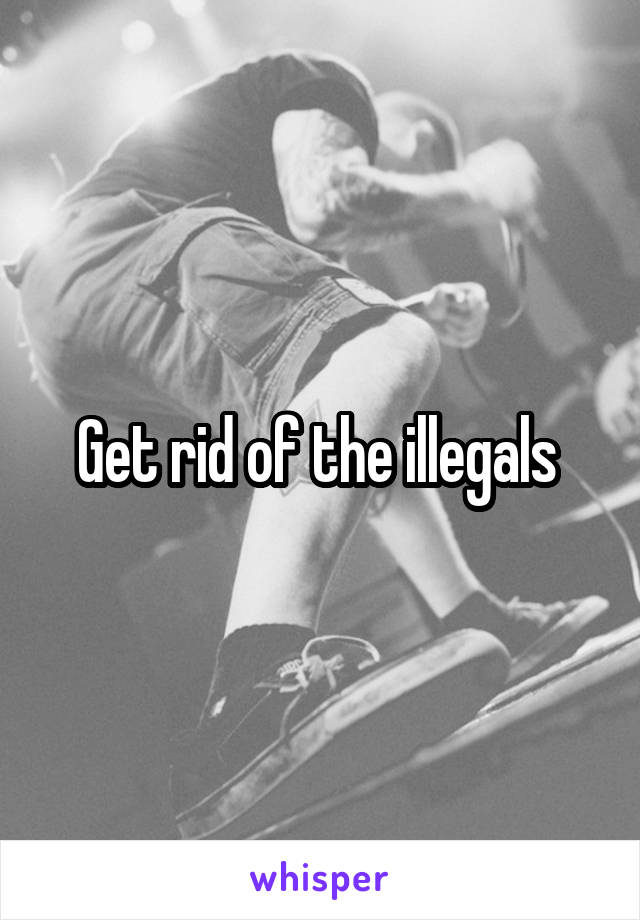 Get rid of the illegals 