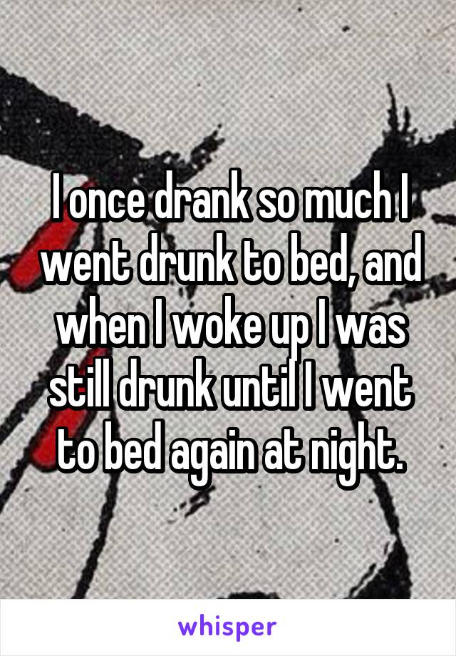 I once drank so much I went drunk to bed, and when I woke up I was still drunk until I went to bed again at night.
